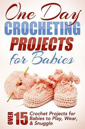 One Day Crocheting Projects For Babies: Over 15 Crochet Projects for Babies to Play, Wear & Snuggle by Elizabeth Taylor