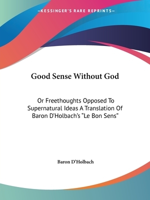 Good Sense Without God: Or Freethoughts Opposed To Supernatural Ideas A Translation Of Baron D'Holbach's Le Bon Sens by Baron D'Holbach