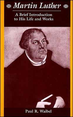 Martin Luther: A Brief Introduction to His Life and Works by Paul R. Waibel