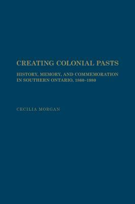 Creating Colonial Pasts: History, Memory, and Commemoration in Southern Ontario, 1860-1980 by Cecilia Morgan