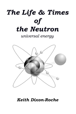 The Life & Times of the Neutron: Universal Energy by Keith Dixon-Roche