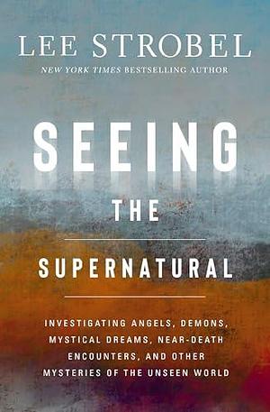 Seeing the Supernatural: Investigating Angels, Demons, Mystical Dreams, Near-Death Encounters, and Other Mysteries of the Unseen World by Lee Strobel, Lee Strobel