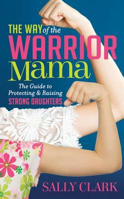 The Way of the Warrior Mama: The Guide to Protecting and Raising Strong Daughters by Sally Clark