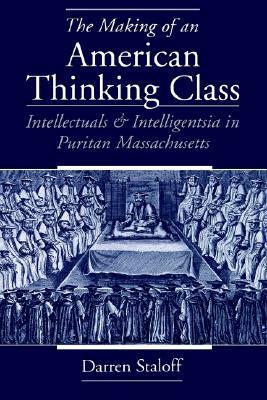 The Making of an American Thinking Class: Intellectuals and Intelligentsia in Puritan Massachusetts by Darren M. Staloff