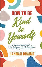How to Be Kind to Yourself: A Guide to Navigating Life's Daily Challenges with Self-Compassion, Self-Acceptance, and Ease by Hannah Braime