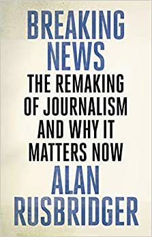 Breaking News: The Remaking of Journalism and Why It Matters Now by Alan Rusbridger