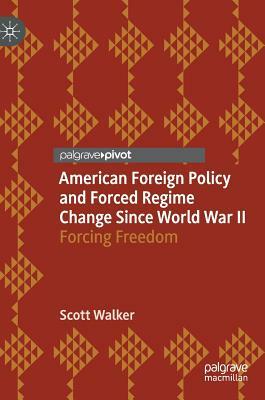 American Foreign Policy and Forced Regime Change Since World War II: Forcing Freedom by Scott Walker