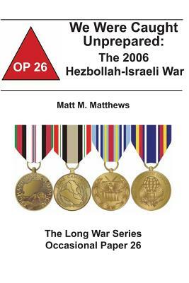 We Were Caught Unprepared: The 2006 Hezbollah-Israeli War: The Long War Series Occasional Paper 26 by Combat Studies Institute, Matt M. Matthews