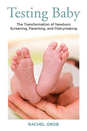 Testing Baby: The Transformation of Newborn Screening, Parenting, and Policy Making by Rachel Grob