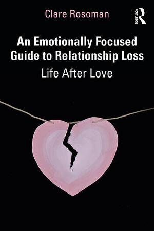 An Emotionally Focused Guide to Relationship Loss: Life After Love by Clare Rosoman