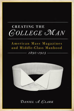 Creating the College Man: American Mass Magazines and Middle-Class Manhood, 1890–1915 by Daniel A. Clark