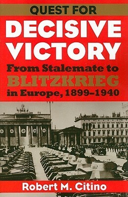 Quest for Decisive Victory: From Stalemate to Blitzkrieg in Europe, 1899-1940 by Robert M. Citino