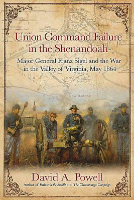 Union Command Failure in the Shenandoah: Major General Franz Sigel and the War in the Valley of Virginia, May 1864 by David Powell