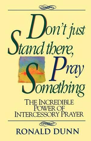 Don't Just Stand There, Pray Something: The Incredible Power of Intercessory Prayer by Ronald Dunn