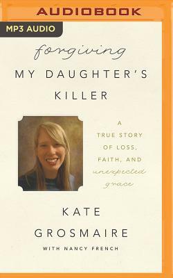 Forgiving My Daughter's Killer: A True Story of Loss, Faith, and Unexpected Grace by Kate Grosmaire, Nancy French