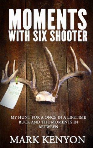 Moments With Six Shooter: My Hunt For A Once In A Lifetime Buck and the Moments In Between by Mark Kenyon