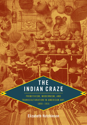 The Indian Craze: Primitivism, Modernism, and Transculturation in American Art, 1890-1915 by Elizabeth Hutchinson