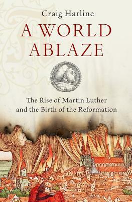 A World Ablaze: The Rise of Martin Luther and the Birth of the Reformation by Craig Harline