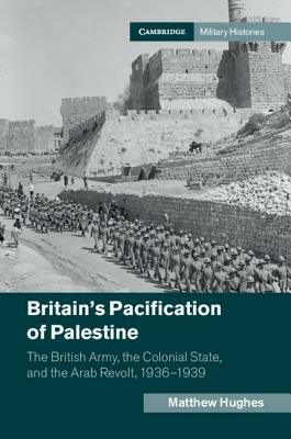Britain's Pacification of Palestine: The British Army, the Colonial State, and the Arab Revolt, 1936-1939 by Matthew Hughes