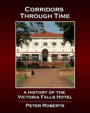 Corridors Through Time - A History of the Victoria Falls Hotel by Peter Roberts