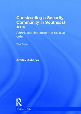 Constructing a Security Community in Southeast Asia: ASEAN and the Problem of Regional Order by Amitav Acharya