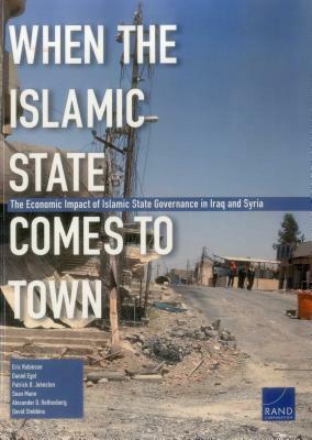 When the Islamic State Comes to Town: The Economic Impact of Islamic State Governance in Iraq and Syria by Daniel Egel, Eric Robinson, Patrick B. Johnston