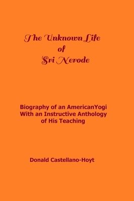 The Unknown Life of Sri Nerode: Biography of an American Yogi with an Instructive Anthology of His Teaching by Donald Castellano-Hoyt