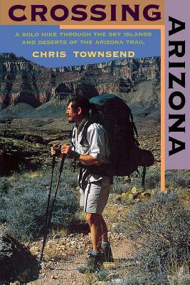 Crossing Arizona: A Solo Hike Through the Sky Islands and Deserts of the Arizona Trail by Chris Townsend