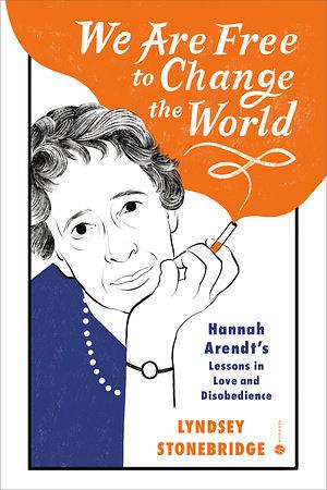 We Are Free to Change the World: Hannah Arendt's Lessons in Love and Disobedience by Lyndsey Stonebridge