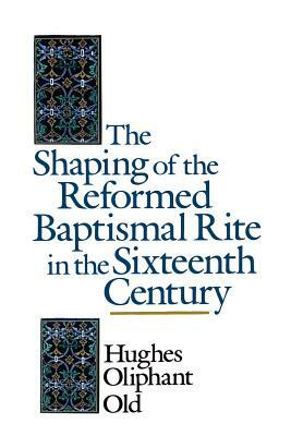 The Shaping of the Reformed Baptismal Rite in the Sixteenth Century by Hughes Oliphant Old
