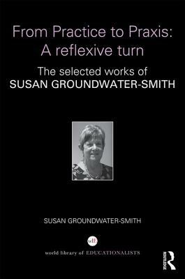 From Practice to Praxis: A Reflexive Turn: The Selected Works of Susan Groundwater-Smith by Susan Groundwater-Smith