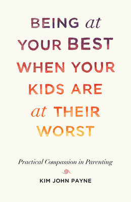 Being at Your Best When Your Kids Are at Their Worst: Practical Compassion in Parenting by Kim John Payne
