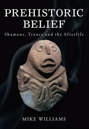 Prehistoric Belief: Shamans, Trance and the Afterlife by Mike Williams