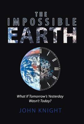 The Impossible Earth: What If Tomorrow'S Yesterday Wasn'T Today? by John Knight