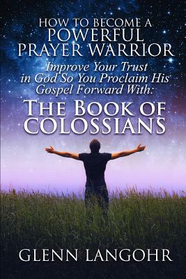 How To Become A Powerful Prayer Warrior: Improve Your Trust in God So You Proclaim His Gospel Forward With: The Book of Colossians by Glenn Langohr