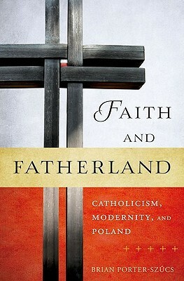 Faith and Fatherland: Catholicism, Modernity, and Poland by Brian Porter-Szücs