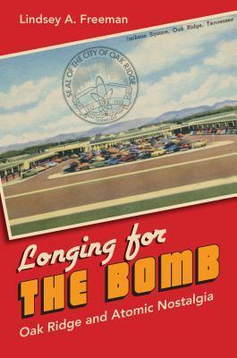 Longing for the Bomb: Oak Ridge and Atomic Nostalgia by Lindsey A. Freeman