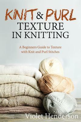 Knitting: Knit and Purl Texture in Knitting A Beginners Guide to Texture with Kn by Violet Henderson