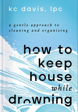 How to Keep House While Drowning: A Gentle Approach to Cleaning and Organizing by KC Davis