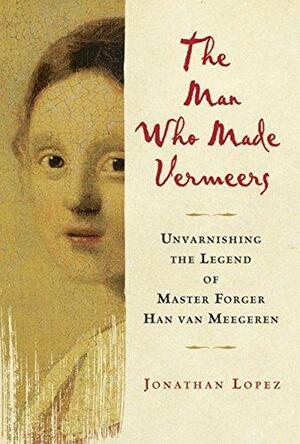 The Man who Made Vermeers: Unvarnishing the Legend of Master Forger Han Van Meegeren by Jonathan Lopez