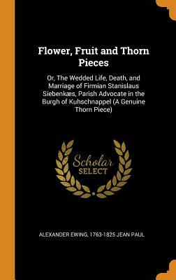 Flower, Fruit and Thorn Pieces: Or, the Wedded Life, Death, and Marriage of Firmian Stanislaus Siebenkæs, Parish Advocate in the Burgh of Kuhschnappel by Alexander Ewing, 1763-1825 Jean Paul