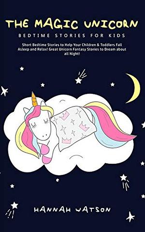 The Magic Unicorn - Bed Time Stories for Kids: Short Bedtime Stories to Help Your Children & Toddlers Fall Asleep and Relax! Great Unicorn Fantasy Stories to Dream about all Night by Hannah Watson