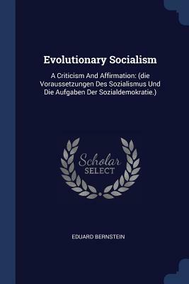 Evolutionary Socialism: A Criticism and Affirmation: (Die Voraussetzungen Des Sozialismus Und Die Aufgaben Der Sozialdemokratie.) by Eduard Bernstein