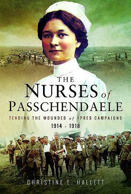 Nurses of Passchendaele: Caring for the Wounded of the Ypres Campaigns 1914 - 1918 by Christine E. Hallett