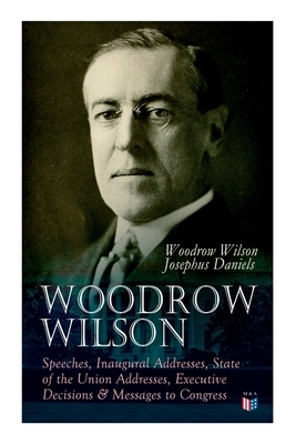 Woodrow Wilson: Speeches, Inaugural Addresses, State of the Union Addresses, Executive Decisions & Messages to Congress by Woodrow Wilson, Josephus Daniels