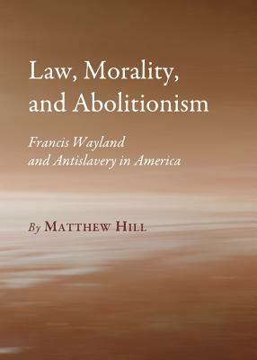 Law, Morality, and Abolitionism: Francis Wayland and Antislavery in America by Matthew Hill