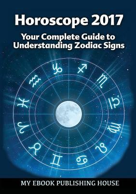 Horoscope 2017: Your Complete Guide to Understanding Zodiac Signs by My Ebook Publishing House