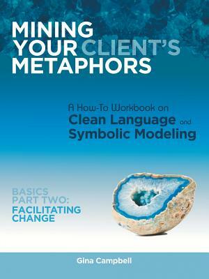 Mining Your Client's Metaphors: A How-To Workbook on Clean Language and Symbolic Modeling, Basics Part II: Facilitating Change by Gina Campbell