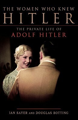 The Women Who Knew Hitler: The Private Life of Adolf Hitler by Douglas Botting, Ian Sayer