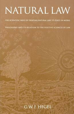 Natural Law: The Scientific Ways of Treating Natural Law, Its Place in Moral Philosophy, and Its Relation to the Positive Sciences by Georg Wilhelm Friedrich Hegel